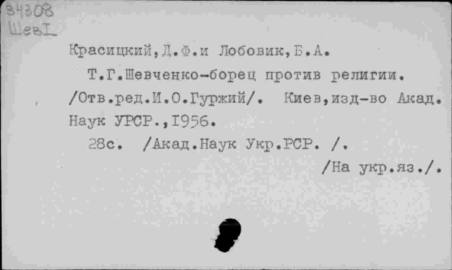 ﻿
Красицкий,Д.Ф.и Лобовик,Б.А.
Т.Г.Шевченко-борец против религии, /Отв.ред.И.О.Гуржий/. Киев,изд-во Акад. Наук УРСР.,1956.
28с. /Акад.Наук Укр.РСР. /.